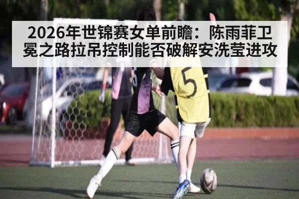 2026年世锦赛女单前瞻：陈雨菲卫冕之路拉吊控制能否破解安洗莹进攻