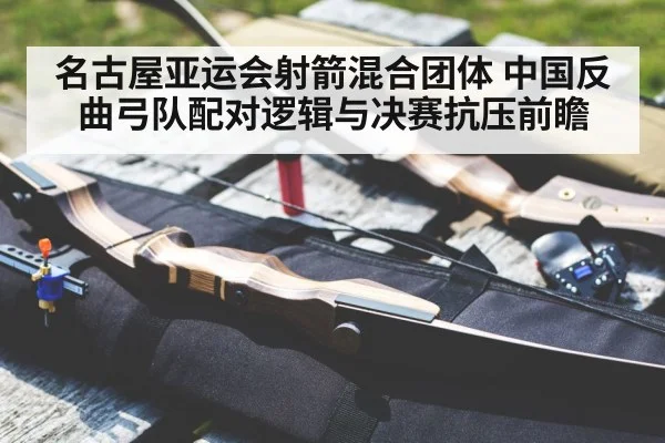 名古屋亚运会射箭混合团体 中国反曲弓队配对逻辑与决赛抗压前瞻